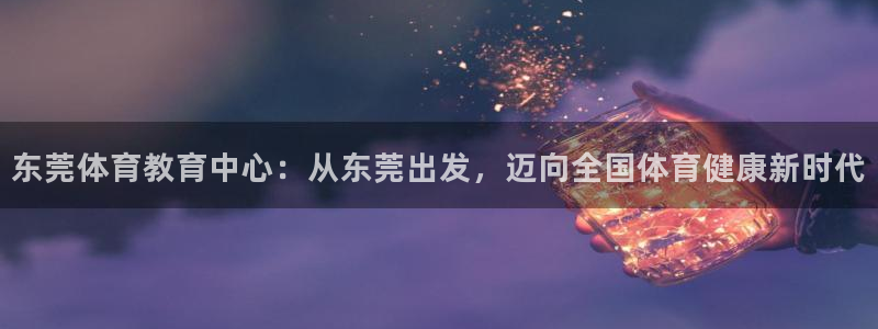 betway西汉姆官网：东莞体育教育中心：从东莞出发，迈向全国体育健康新时代